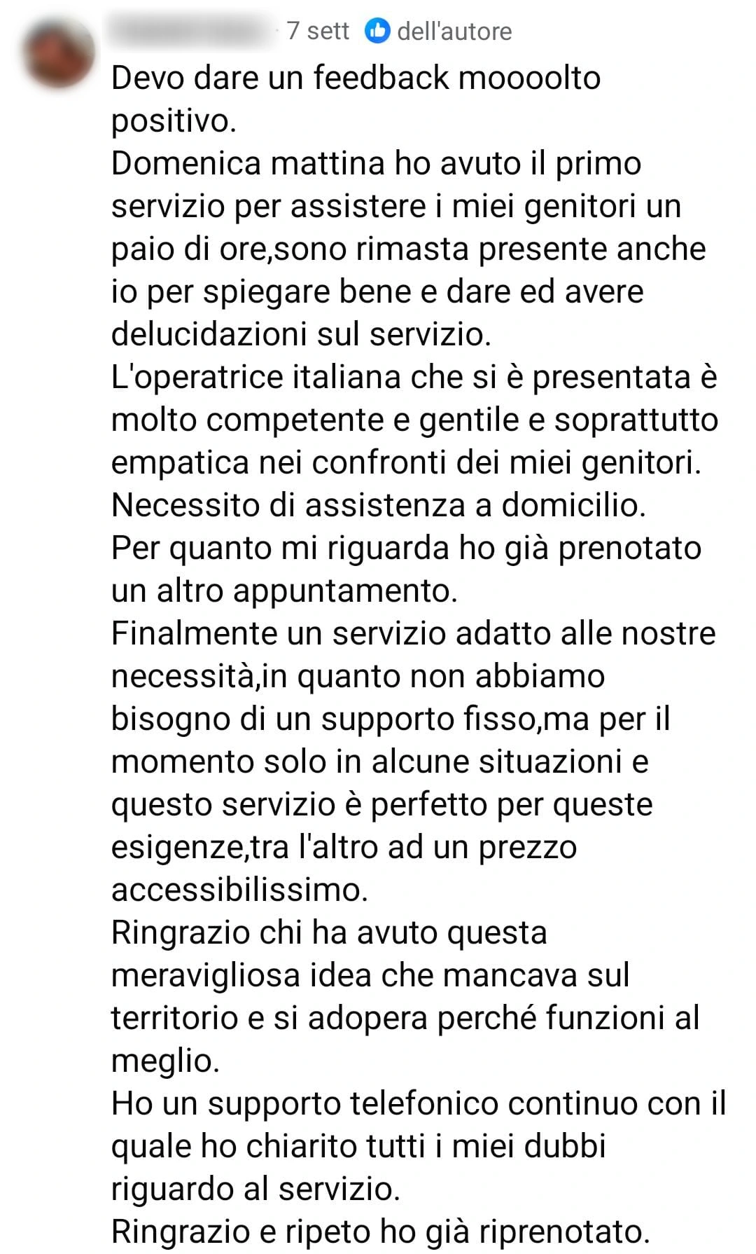 Commento Facebook di una cliente: «Devo dare un feedback moooolto positivo. Domenica mattina ho avuto il primo servizio per assistere i miei genitori un paio di ore, sono rimasta presente anche io per spiegare bene e dare ed avere delucidazioni sul servizio. L’operatrice italiana che si è presentata è molto competente e gentile e soprattutto empatica nei confronti dei miei genitori. Necessito di assistenza a domicilio. Per quanto mi riguarda ho già prenotato un altro appuntamento. Finalmente un servizio adatto alle nostre necessità, in quanto non abbiamo bisogno di un supporto fisso, ma per il momento solo in alcune situazioni e questo servizio è perfetto per queste esigenze, tra l’altro ad un prezzo accessibilissimo. Ringrazio chi ha avuto questa meravigliosa idea che mancava sul territorio e si adopera perché funzioni al meglio. Ho un supporto telefonico continuo con il quale ho chiarito tutti i miei dubbi riguardo al servizio. Ringrazio e ripeto ho già riprenotato.»