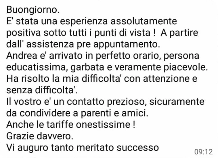 Messaggio WhatsApp di una cliente: «Buongiorno. È stata una esperienza assolutamente positiva sotto tutti i punti di vista! A partire dall’assistenza pre appuntamento. Andrea è arrivato in perfetto orario, persona educatissima, garbata e veramente piacevole. Ha risolto la mia difficoltà con attenzione e senza difficoltà. Il vostro è un contatto prezioso, sicuramente da condividere a parenti e amici. Anche le tariffe onestissime! Grazie davvero. Vi auguro tanto meritato successo»